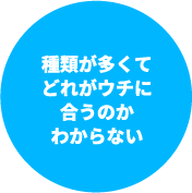 種類が多くてどれがウチに合うのかわからない